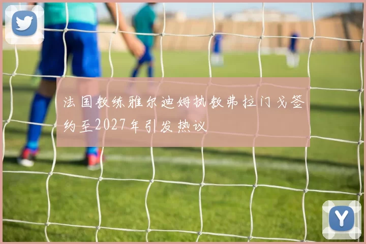 法国教练雅尔迪姆执教弗拉门戈签约至2027年引发热议